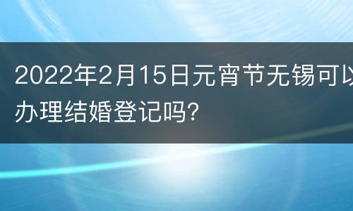2022年2月15日元宵节无锡可以办理结婚登记吗？