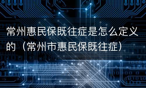 常州惠民保既往症是怎么定义的（常州市惠民保既往症）