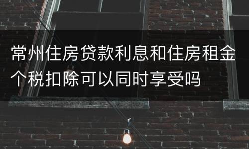 常州住房贷款利息和住房租金个税扣除可以同时享受吗