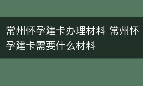 常州怀孕建卡办理材料 常州怀孕建卡需要什么材料