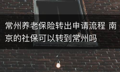 常州养老保险转出申请流程 南京的社保可以转到常州吗