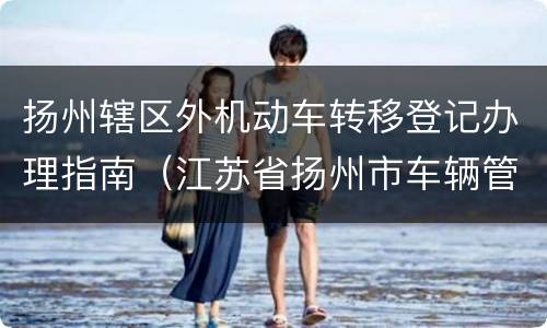 扬州辖区外机动车转移登记办理指南（江苏省扬州市车辆管理所）