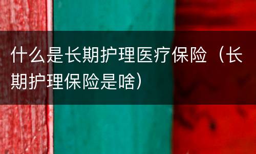 什么是长期护理医疗保险（长期护理保险是啥）