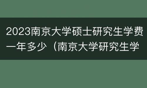 2023南京大学硕士研究生学费一年多少（南京大学研究生学费大概多少一年）
