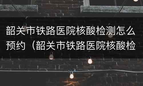 韶关市铁路医院核酸检测怎么预约（韶关市铁路医院核酸检测怎么预约不了）