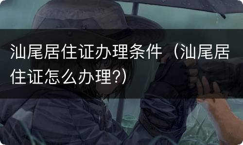 汕尾居住证办理条件（汕尾居住证怎么办理?）