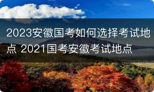2023安徽国考如何选择考试地点 2021国考安徽考试地点