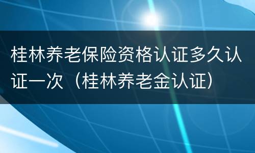 桂林养老保险资格认证多久认证一次（桂林养老金认证）