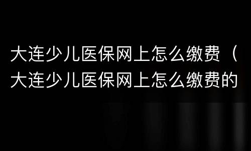 大连少儿医保网上怎么缴费（大连少儿医保网上怎么缴费的）