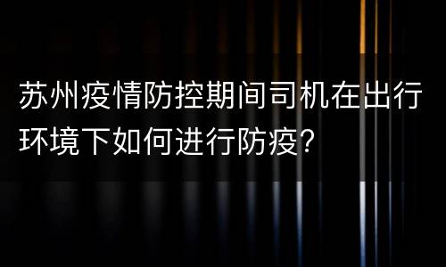 苏州疫情防控期间司机在出行环境下如何进行防疫?