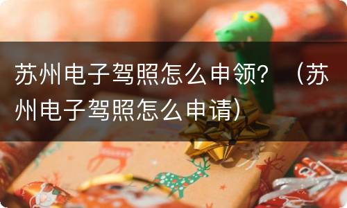 苏州电子驾照怎么申领？（苏州电子驾照怎么申请）