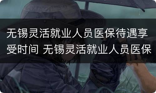 无锡灵活就业人员医保待遇享受时间 无锡灵活就业人员医保待遇享受时间是多久