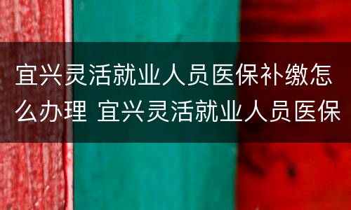 宜兴灵活就业人员医保补缴怎么办理 宜兴灵活就业人员医保补缴怎么办理的