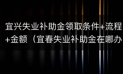 宜兴失业补助金领取条件+流程+金额（宜春失业补助金在哪办理）