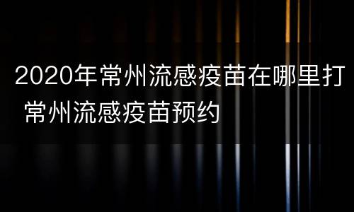 2020年常州流感疫苗在哪里打 常州流感疫苗预约