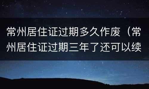 常州居住证过期多久作废（常州居住证过期三年了还可以续吗?）