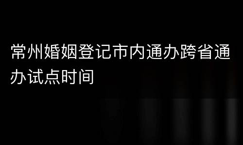 常州婚姻登记市内通办跨省通办试点时间