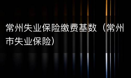 常州失业保险缴费基数（常州市失业保险）