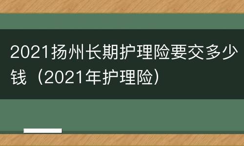 2021扬州长期护理险要交多少钱（2021年护理险）