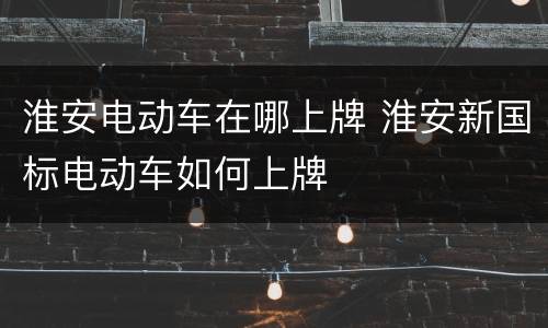 淮安电动车在哪上牌 淮安新国标电动车如何上牌