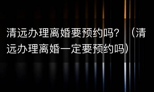 清远办理离婚要预约吗？（清远办理离婚一定要预约吗）