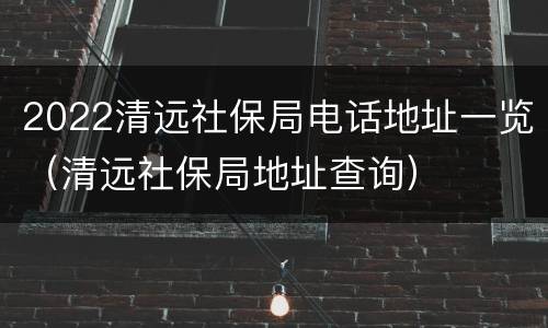 2022清远社保局电话地址一览（清远社保局地址查询）