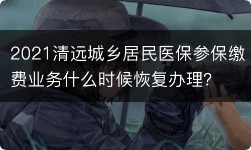 2021清远城乡居民医保参保缴费业务什么时候恢复办理？