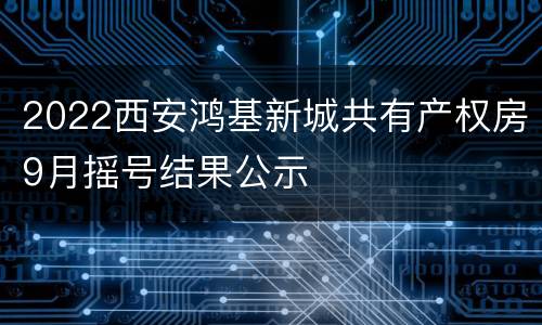 2022西安鸿基新城共有产权房9月摇号结果公示