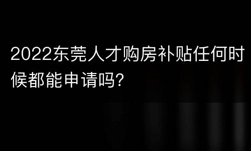 2022东莞人才购房补贴任何时候都能申请吗？