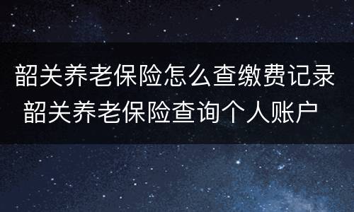 韶关养老保险怎么查缴费记录 韶关养老保险查询个人账户