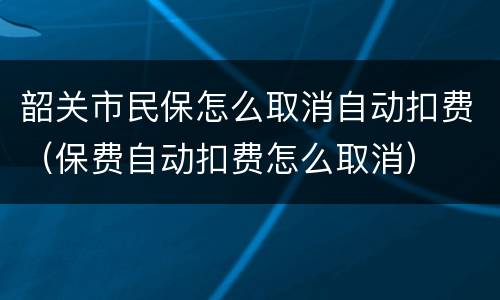 韶关市民保怎么取消自动扣费（保费自动扣费怎么取消）