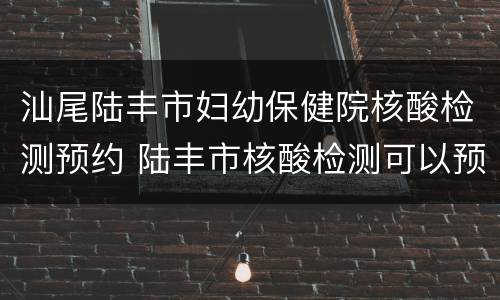 汕尾陆丰市妇幼保健院核酸检测预约 陆丰市核酸检测可以预约