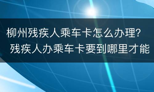 柳州残疾人乘车卡怎么办理？ 残疾人办乘车卡要到哪里才能办到乘车卡证