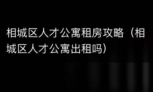 相城区人才公寓租房攻略（相城区人才公寓出租吗）