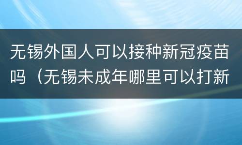 无锡外国人可以接种新冠疫苗吗（无锡未成年哪里可以打新冠疫苗）