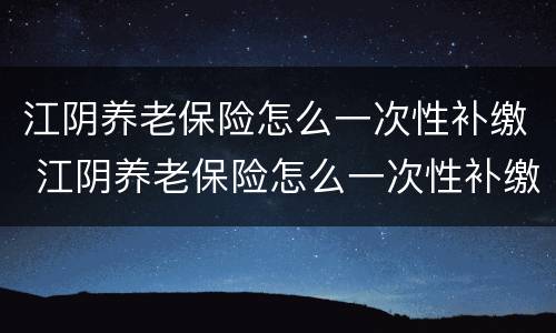 江阴养老保险怎么一次性补缴 江阴养老保险怎么一次性补缴费