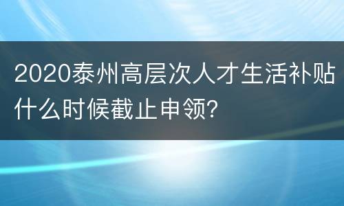 2020泰州高层次人才生活补贴什么时候截止申领？