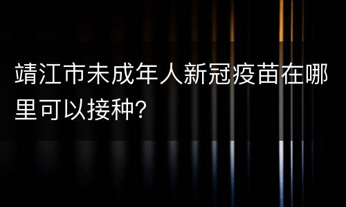 靖江市未成年人新冠疫苗在哪里可以接种？