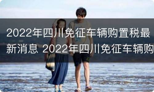 2022年四川免征车辆购置税最新消息 2022年四川免征车辆购置税最新消息公布