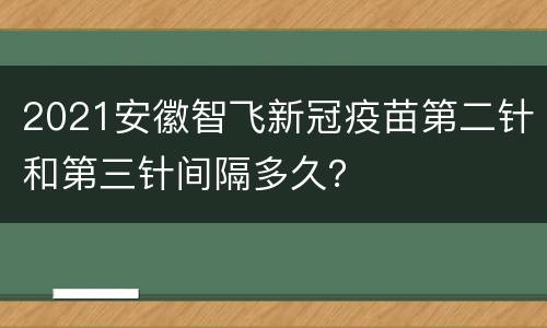 2021安徽智飞新冠疫苗第二针和第三针间隔多久？
