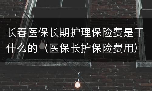 长春医保长期护理保险费是干什么的（医保长护保险费用）