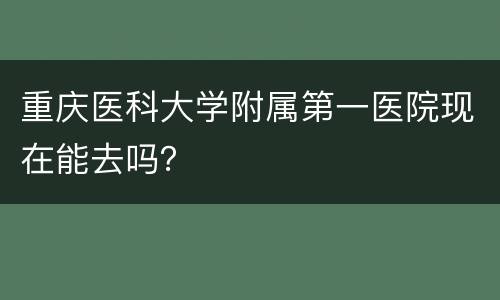 重庆医科大学附属第一医院现在能去吗？