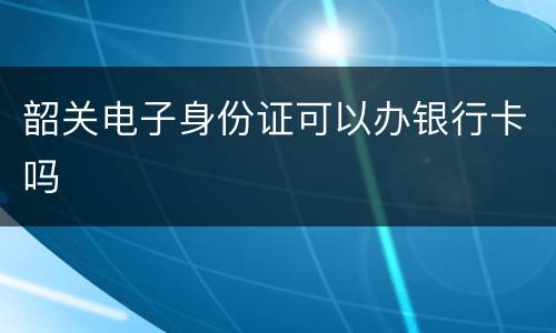 韶关电子身份证可以办银行卡吗