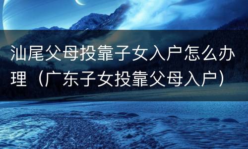 汕尾父母投靠子女入户怎么办理（广东子女投靠父母入户）