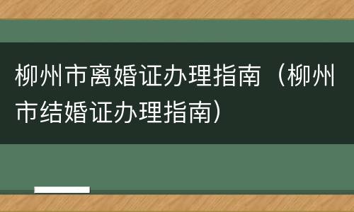 柳州市离婚证办理指南（柳州市结婚证办理指南）