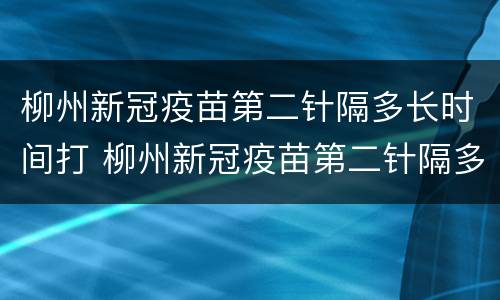 柳州新冠疫苗第二针隔多长时间打 柳州新冠疫苗第二针隔多长时间打第三针