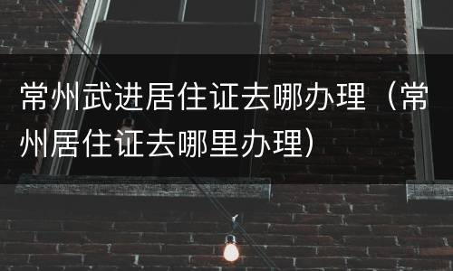 常州武进居住证去哪办理（常州居住证去哪里办理）