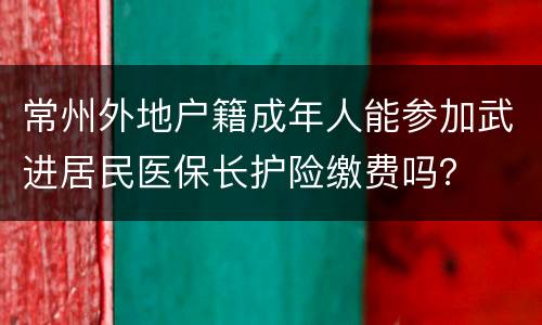 常州外地户籍成年人能参加武进居民医保长护险缴费吗？
