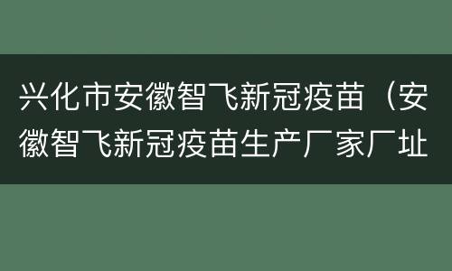 兴化市安徽智飞新冠疫苗（安徽智飞新冠疫苗生产厂家厂址）