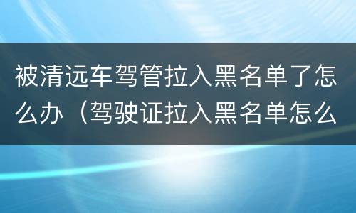 被清远车驾管拉入黑名单了怎么办（驾驶证拉入黑名单怎么办）